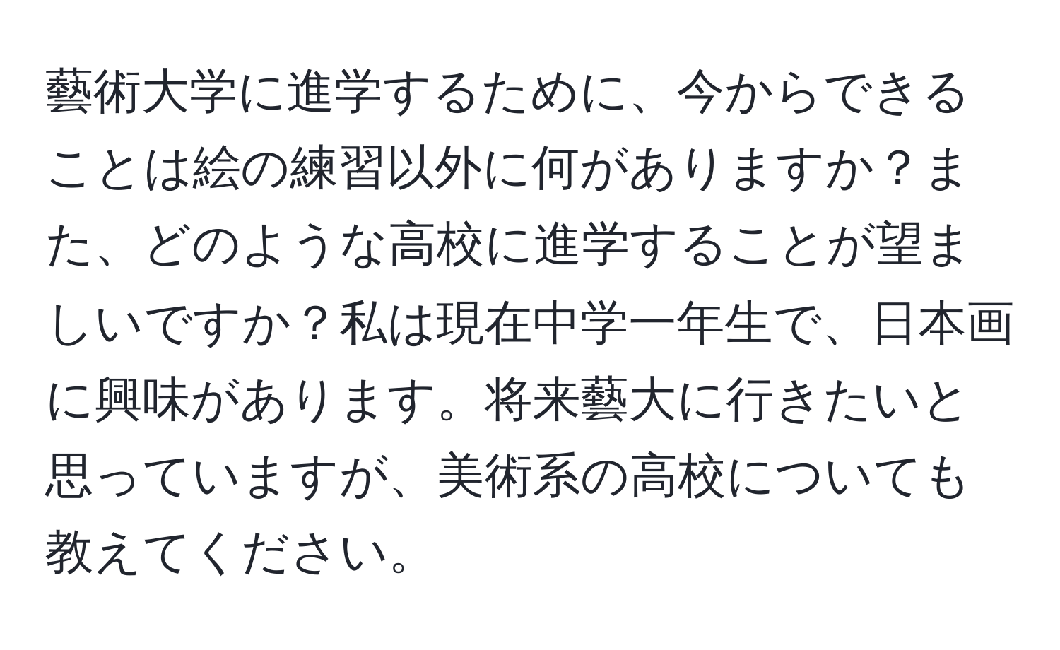 藝術大学に進学するために、今からできることは絵の練習以外に何がありますか？また、どのような高校に進学することが望ましいですか？私は現在中学一年生で、日本画に興味があります。将来藝大に行きたいと思っていますが、美術系の高校についても教えてください。