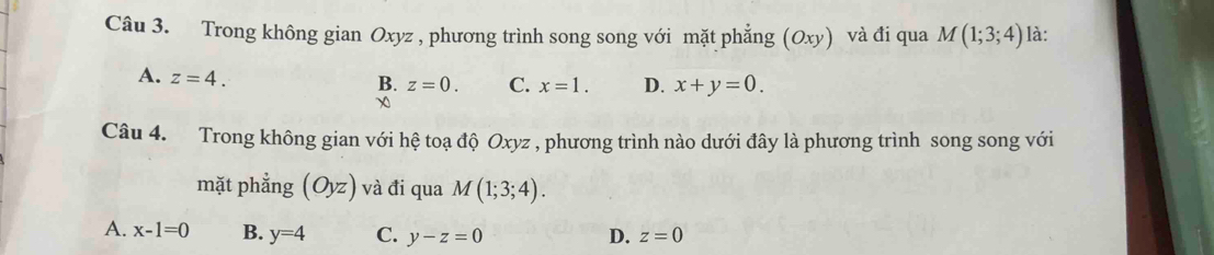 Trong không gian Oxyz , phương trình song song với mặt phẳng (Oxy) và đi qua M(1;3;4) là:
A. z=4.
B. z=0. C. x=1. D. x+y=0. 
χ
Câu 4. Trong không gian với hệ toạ độ Oxyz , phương trình nào dưới đây là phương trình song song với
mặt phẳng (Oyz) và đi qua M(1;3;4).
A. x-1=0 B. y=4 C. y-z=0 D. z=0