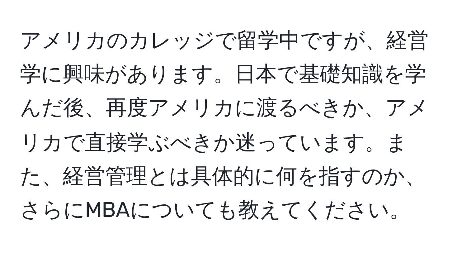 アメリカのカレッジで留学中ですが、経営学に興味があります。日本で基礎知識を学んだ後、再度アメリカに渡るべきか、アメリカで直接学ぶべきか迷っています。また、経営管理とは具体的に何を指すのか、さらにMBAについても教えてください。