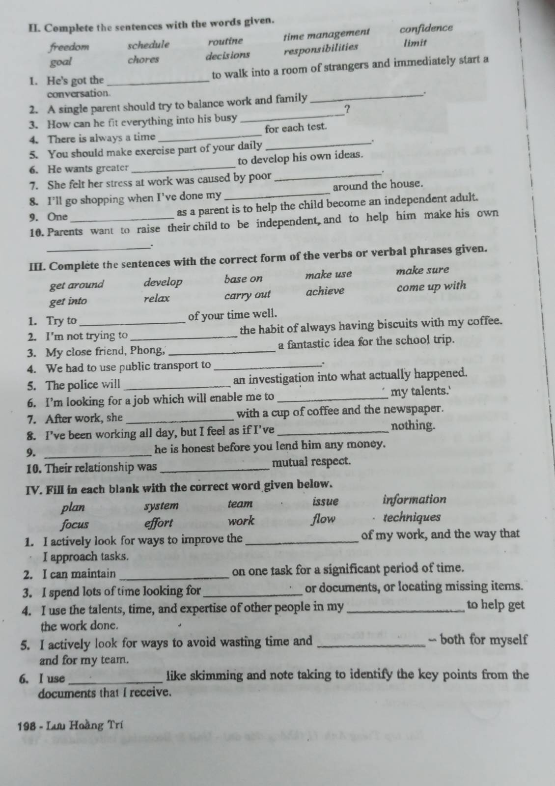 Complete the sentences with the words given.
freedom schedule routine time management confidence
goal chores decisions responsibilities limit
1. He's got the _to walk into a room of strangers and immediately start a
conversation.
_.
2. A single parent should try to balance work and family
?
3. How can he fit everything into his busy
_
4. There is always a time _for each test.
_.
5. You should make exercise part of your daily
6. He wants greater _to develop his own ideas.
7. She felt her stress at work was caused by poor_
8. I'll go shopping when I've done my _around the house.
9. One_
as a parent is to help the child become an independent adult.
10. Parents want to raise their child to be independent, and to help him make his own
III. Complete the sentences with the correct form of the verbs or verbal phrases given.
get around develop base on make use make sure
get into relax carry out achieve come up with
1. Try to_ of your time well.
2. I’m not trying to _the habit of always having biscuits with my coffee.
3. My close friend, Phong, _a fantastic idea for the school trip.
4. We had to use public transport to _.
5. The police will _an investigation into what actually happened.
6. I’m looking for a job which will enable me to _my talents.'
7. After work, she _with a cup of coffee and the newspaper.
8. I’ve been working all day, but I feel as if I’ve _nothing.
9. _he is honest before you lend him any money.
10. Their relationship was _mutual respect.
IV. Fill in each blank with the correct word given below.
plan system team
issue information
focus effort work flow techniques
1. I actively look for ways to improve the _of my work, and the way that
I approach tasks.
2. I can maintain _on one task for a significant period of time.
3. I spend lots of time looking for _or documents, or locating missing items.
4. I use the talents, time, and expertise of other people in my_
to help get
the work done.
5. I actively look for ways to avoid wasting time and _-- both for myself
and for my team.
6. I use _like skimming and note taking to identify the key points from the
documents that I receive.
* 198 - Lưu Hoàng Trí