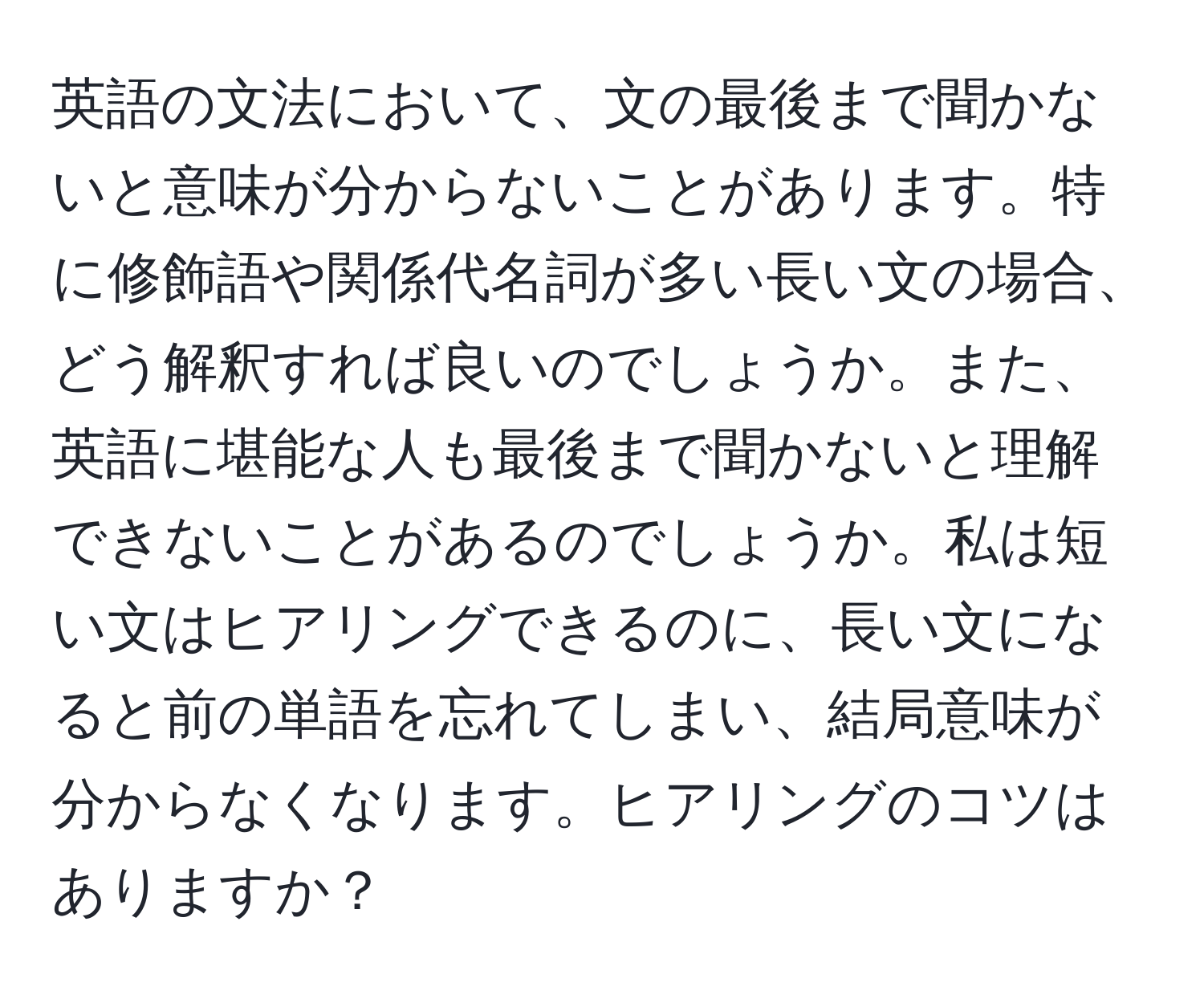 英語の文法において、文の最後まで聞かないと意味が分からないことがあります。特に修飾語や関係代名詞が多い長い文の場合、どう解釈すれば良いのでしょうか。また、英語に堪能な人も最後まで聞かないと理解できないことがあるのでしょうか。私は短い文はヒアリングできるのに、長い文になると前の単語を忘れてしまい、結局意味が分からなくなります。ヒアリングのコツはありますか？