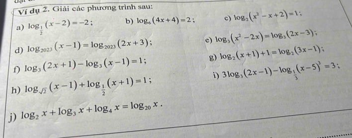 Ví dụ 2. Giải các phương trình sau: 
a) log _ 1/2 (x-2)=-2; b) log _6(4x+4)=2; c) log _2(x^2-x+2)=1 : 
d) log _2023(x-1)=log _2023(2x+3) , e) log _3(x^2-2x)=log _3(2x-3); 
g) log _2(x+1)+1=log _2(3x-1); 
f) log _3(2x+1)-log _3(x-1)=1; 
i) 3log _3(2x-1)-log _ 1/3 (x-5)^3=3; 
h) log _sqrt(2)(x-1)+log _ 1/2 (x+1)=1; 
j) log _2x+log _3x+log _4x=log _20x.