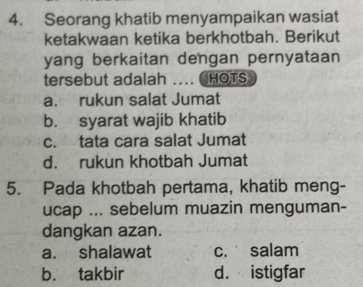 Seorang khatib menyampaikan wasiat
ketakwaan ketika berkhotbah. Berikut
yang berkaitan dengan pernyataan 
tersebut adalah .... CHOTS
a. rukun salat Jumat
b. syarat wajib khatib
c. tata cara salat Jumat
d. rukun khotbah Jumat
5. Pada khotbah pertama, khatib meng-
ucap ... sebelum muazin menguman-
dangkan azan.
a. shalawat c. salam
b. takbir d. istigfar