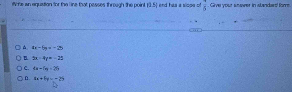 Write an equation for the line that passes through the point (0.5) and has a slope of  4/5 . Give your answer in standard form.
A. 4x-5y=-25
B. 5x-4y=-25
C. 4x-5y=25
D. 4x+5y=-25