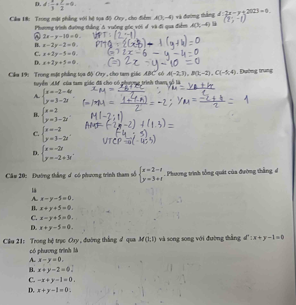 D. d: x/3 + y/2 =0.
Câu 18: Trong mặt phẳng với hệ tọa độ Oxy, cho điểm A(3,-4) và đướng thắng d:2x-y+2023=0.
Phương trình đường thắng A vuỡng góc với d và đi qua điễm A(3,-4) B
2x-y-10=0.
B. x-2y-2=0.
C. x+2y-5=0.
D. x+2y+5=0.
Câu 19: Trong mặt phẳng tọa độ Oxy , cho tam giác ABC có A(-2;3),B(1;-2),C(-5;4). Đường trung
tuyến AM của tam giác đã cho có phượng trình tham số là
A. beginarrayl x=-2-4t y=3-2tendarray. .
B. beginarrayl x=2 y=3-2tendarray. .
C. beginarrayl x=-2 y=3-2tendarray. ,
D. beginarrayl x=-2t y=-2+3tendarray. .
Câu 20: Đường thẳng d có phương trình tham số beginarrayl x=2-t y=3+tendarray.. Phương trình tổng quát của đường thẳng d
là
A. x-y-5=0.
B. x+y+5=0.
C. x-y+5=0.
D. x+y-5=0
Câu 21: Trong hệ trục Oxy , đường thắng đ qua M(1;1) và song song với đường thằng d':x+y-1=0
có phương trình là
A. x-y=0.
B. x+y-2=0.
C. -x+y-1=0.
D. x+y-1=0.