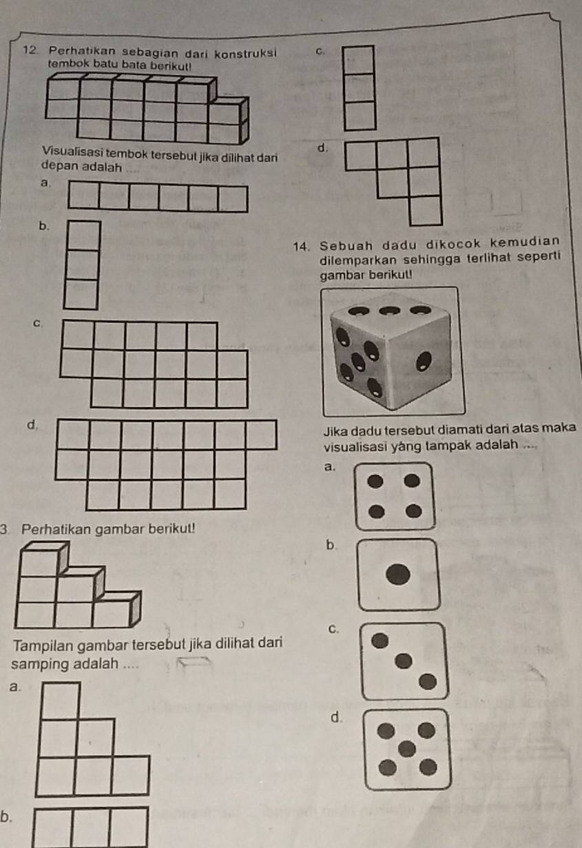 Perhatikan sebagian dari konstruksi C.
tembok batu bata beri!
Visualisasi tembok tersebut jika dilihat dari
d.
depan adalah
a
b
14. Sebuah dadu dikocok kemudian
dilemparkan sehingga terlihat seperti
gambar berikut!
C
d
Jika dadu tersebut diamati dari atas maka
visualisasi yáng tampak adalah ...
a.
3. Perhatikan gambar berikut!
b.
C.
Tampilan gambar tersebut jika dilihat dari
samping adalah ....
a.
d.
b.