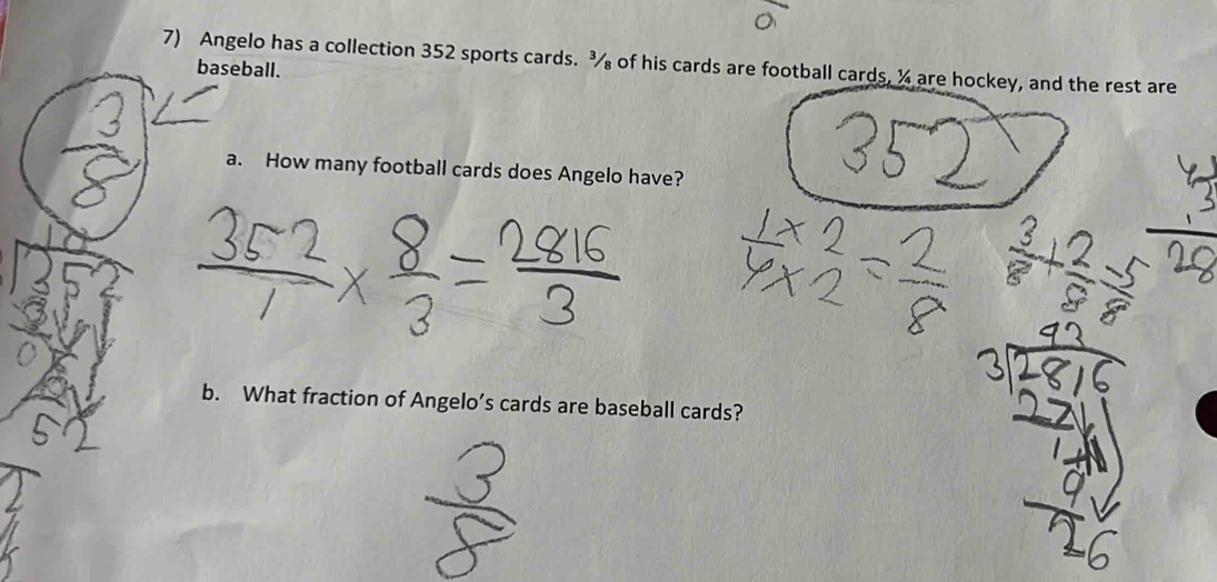 Angelo has a collection 352 sports cards. ¾ of his cards are football cards, ¼ are hockey, and the rest are 
baseball. 
a. How many football cards does Angelo have? 
b. What fraction of Angelo’s cards are baseball cards?