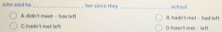 John said he _her since they_ school.
A.didn't meet - has left B.hadn't met - had left
C.hadn't met left D.hasn't met - left