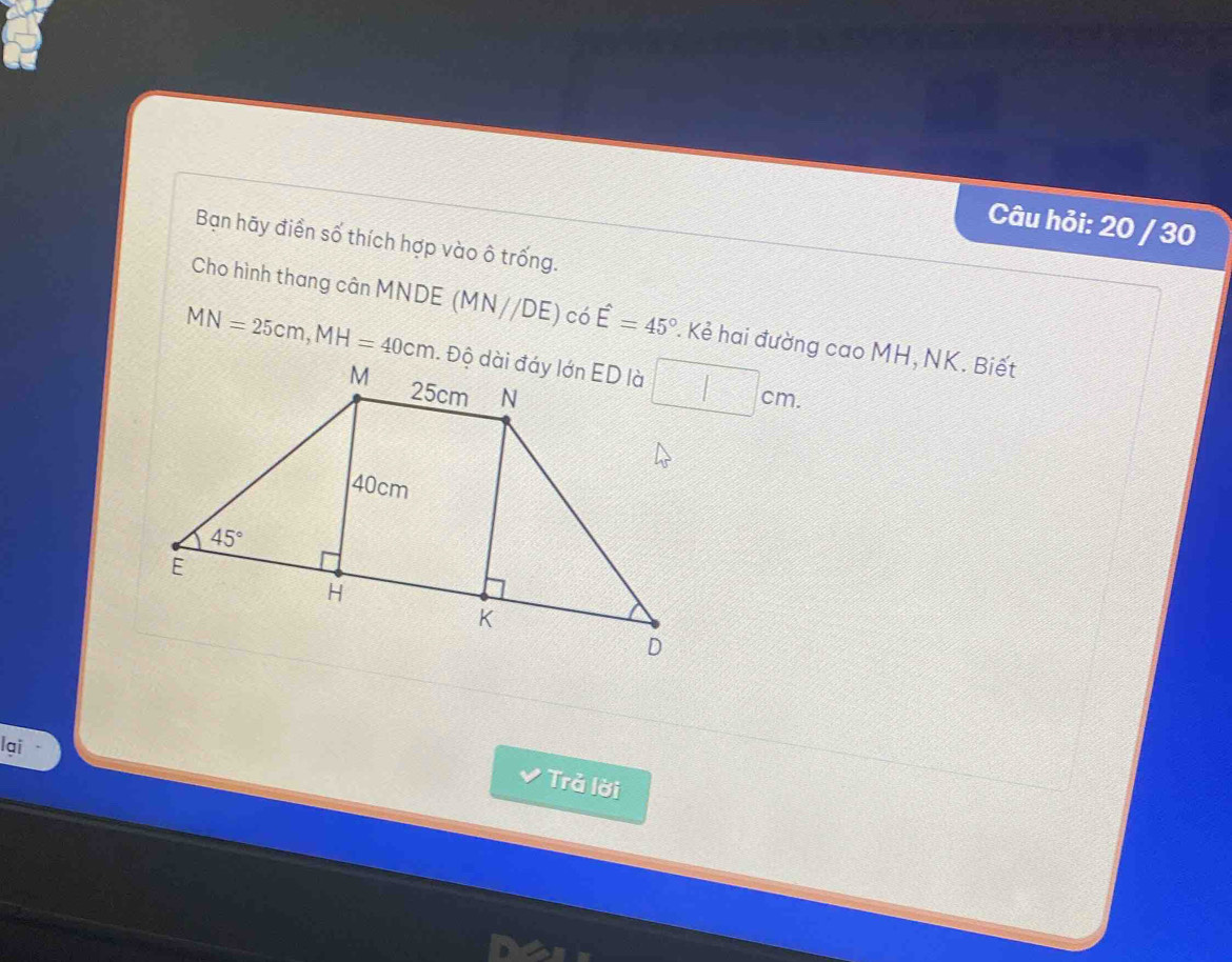 Câu hỏi: 20 / 30
Bạn hãy điển số thích hợp vào ô trống.
Cho hình thang cân MNDE (MN//DE) có hat E=45°. Kẻ hai đường cao MH, NK. Biết
MN=25cm,MH=40cm □ cm.
lại
Trả lời