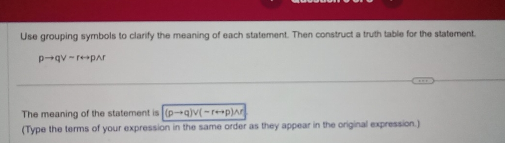 Use grouping symbols to clarify the meaning of each statement. Then construct a truth table for the statement.
pto qvee sim rrightarrow pwedge r
The meaning of the statement is (pto q)vee (sim rrightarrow p)wedge r
(Type the terms of your expression in the same order as they appear in the original expression.)