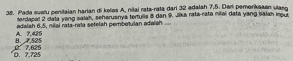 Pada suatu penilaian harian di kelas A, nilai rata-rata dari 32 adalah 7,5. Dari pemeriksaan ulang
terdapat 2 data yang salah, seharusnya tertulis 8 dan 9. Jika rata-rata nilai data yang salah input
adalah 6, 5, nilai rata-rata setelah pembetulan adalah ....
A. 7,425
B. 7,525
C. 7,625
D. 7,725