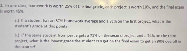 In one class, homework is worth 25% of the final grade, each project is worth 10%, and the final exam 
is worth 45%. 
a.) If a student has an 87% homework average and a 91% on the first project, what is the 
student's grade at this point? 
b.) If the same student from part a gets a 71% on the second project and a 74% on the third 
project, what is the lowest grade the student can get on the final exam to get an 80% overall in 
the course?