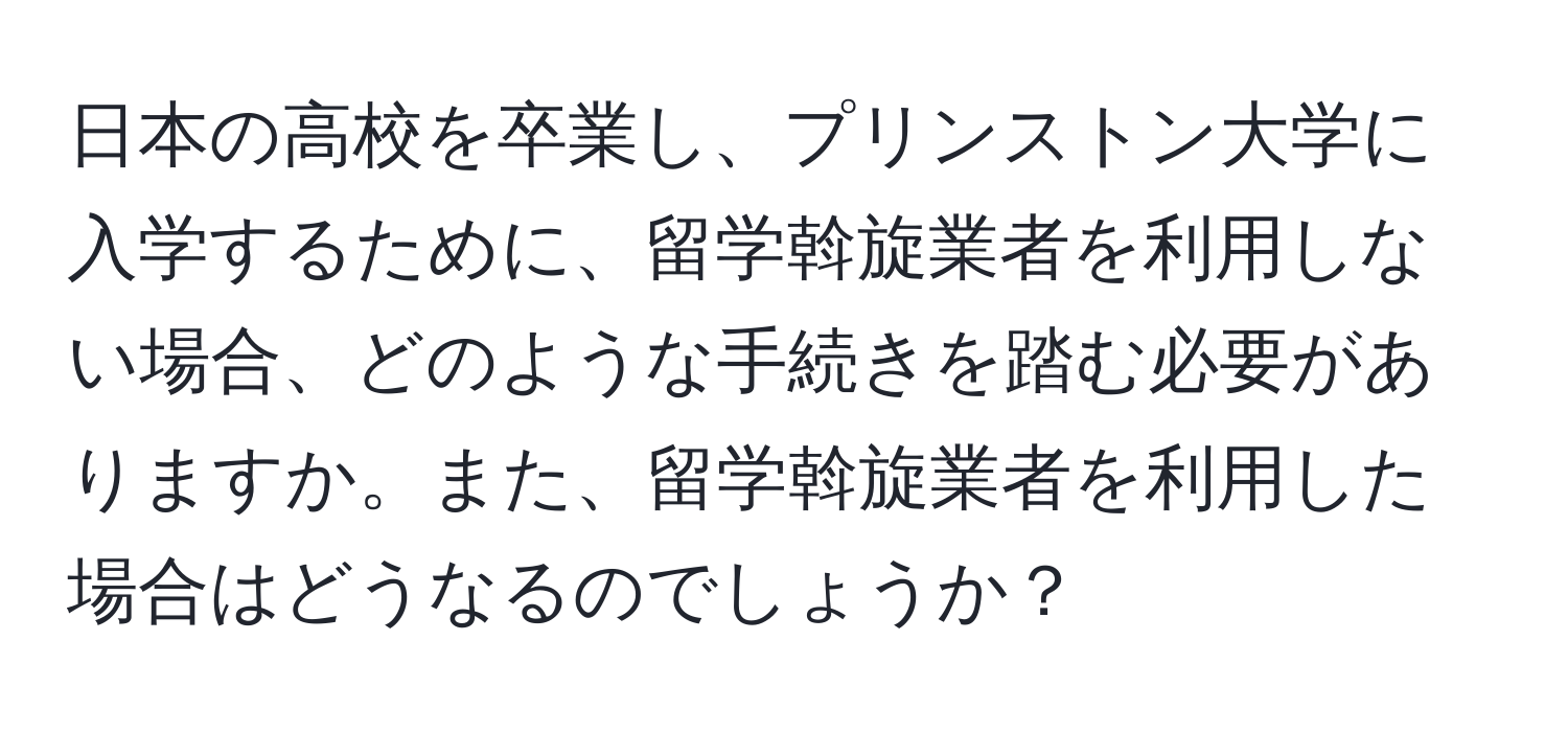 日本の高校を卒業し、プリンストン大学に入学するために、留学斡旋業者を利用しない場合、どのような手続きを踏む必要がありますか。また、留学斡旋業者を利用した場合はどうなるのでしょうか？