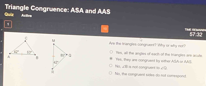 Triangle Congruence: ASA and AAS
Quiz Active
1
10 TIME REMAININ
57:32
Are the triangles congruent? Why or why not?
Yes, all the angles of each of the triangles are acute.
Yes, they are congruent by either ASA or AAS.
No, ∠ B is not congruent to ∠ Q.
No, the congruent sides do not correspond.