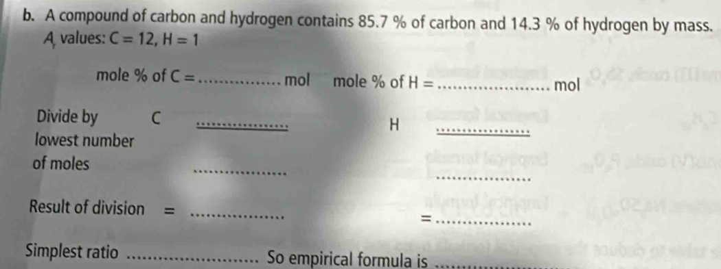 A compound of carbon and hydrogen contains 85.7 % of carbon and 14.3 % of hydrogen by mass. 
A values: C=12, H=1
mole % of C= _ mol mole % of H= _ mol
_ 
Divide by C _
H
lowest number 
_ 
of moles 
_ 
Result of division =_ 
_= 
Simplest ratio _So empirical formula is_