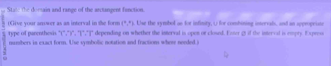 State the domain and range of the arctangent function. 
(Give your answer as an interval in the form (^0endpmatrix  . Use the symbol ∞o for infinity, O for combining intervals, and an appropriate 
type of parenthesis "(",")", "[","]" depending on whether the interval is open or closed. Enter Ø if the interval is empty. Express 
numbers in exact form. Use symbolic notation and fractions where needed.)