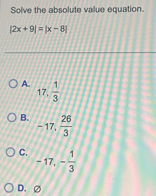 Solve the absolute value equation.
|2x+9|=|x-8|
A. 17,  1/3 
B. -17,  26/3 
C. -17, - 1/3 
D.∅