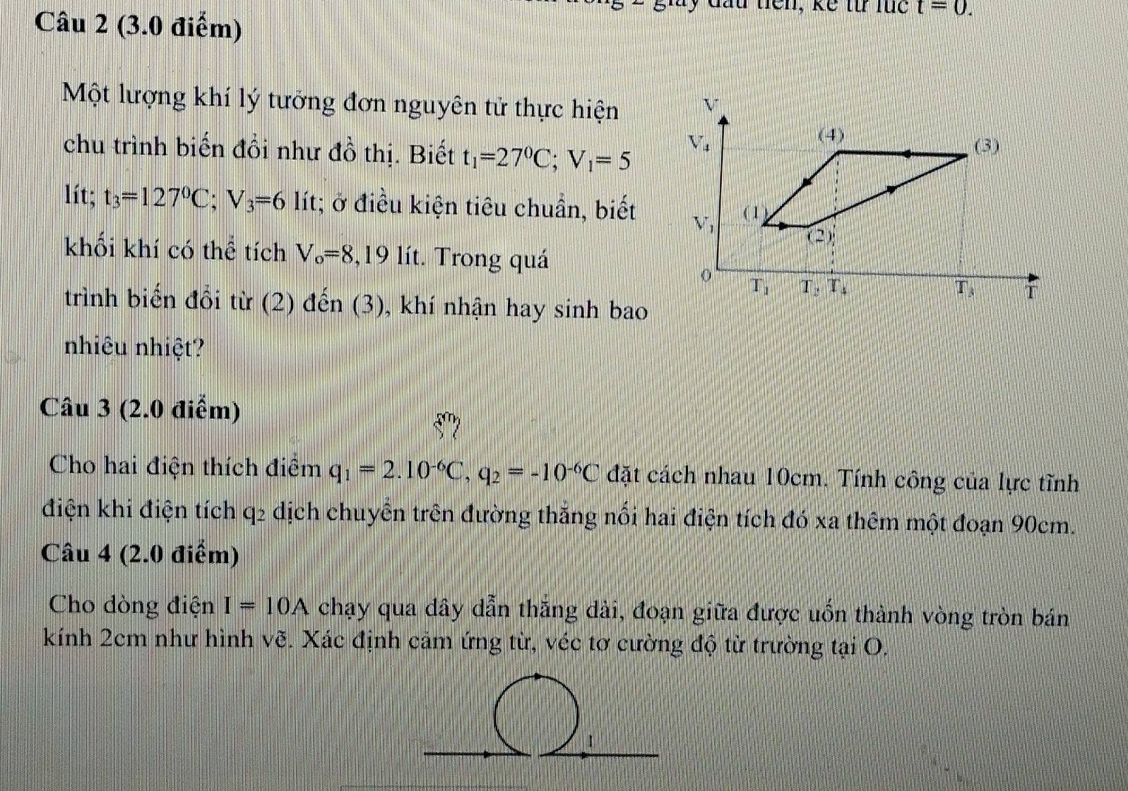 đầu tiên, kế từ lüc t=0.
Câu 2 (3.0 điểm)
Một lượng khí lý tưởng đơn nguyên tử thực hiện
chu trình biến đồi như đồ thị. Biết t_1=27^0C;V_1=5
lít; t_3=127°C;V_3=6lit; ở điều kiện tiêu chuẩn, biết
khối khí có thể tích V_o=8,19lit :. Trong quá
trình biến đổi từ (2) đến (3), khí nhận hay sinh bao
nhiêu nhiệt?
Câu 3 (2.0 điểm)
Cho hai điện thích điểm q_1=2.10^(-6)C,q_2=-10^(-6)C đặt cách nhau 10cm. Tính công của lực tĩnh
điện khi điện tích q2 dịch chuyển trên đường thắng nổi hai điện tích đó xa thêm một đoạn 90cm.
Câu 4 (2.0 điểm)
Cho dòng điện I=10A chạy qua dây dẫn thăng dài, đoạn giữa được uốn thành vòng tròn bán
kính 2cm như hình vẽ. Xác định cảm ứng từ, véc tơ cường độ từ trường tại O.