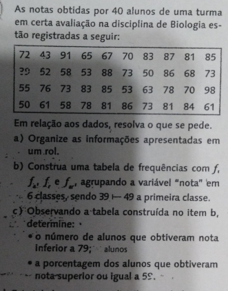 As notas obtidas por 40 alunos de uma turma 
em certa avaliação na disciplina de Biologia es- 
tão registradas a seguir: 
Em relação aos dados, resolva o que se pede. 
a) Organize as informações apresentadas em 
um rol. 
b) Construa uma tabela de frequências com f,
f_a, f_r e f_ar , agrupando a variável "nota" em
6 classes, sendo 39 — 49 a primeira classe. 
c)Observando a tabela construída no item b, 
determine: 
o número de alunos que obtiveram nota 
inferior a 79; alunos 
a porcentagem dos alunos que obtiveram 
nota superior ou igual a 5S. "