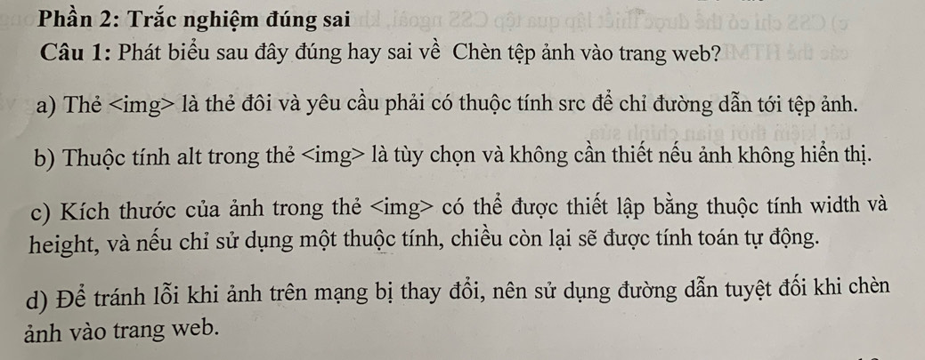 Phần 2: Trắc nghiệm đúng sai
Câu 1: Phát biểu sau đây đúng hay sai về Chèn tệp ảnh vào trang web?
a) Thẻ là thẻ đôi và yêu cầu phải có thuộc tính src để chỉ đường dẫn tới tệp ảnh.
b) Thuộc tính alt trong thẻ là tùy chọn và không cần thiết nếu ảnh không hiển thị.
c) Kích thước của ảnh trong thẻ có thể được thiết lập bằng thuộc tính width và
height, và nếu chỉ sử dụng một thuộc tính, chiều còn lại sẽ được tính toán tự động.
d) Để tránh lỗi khi ảnh trên mạng bị thay đổi, nên sử dụng đường dẫn tuyệt đối khi chèn
ảnh vào trang web.