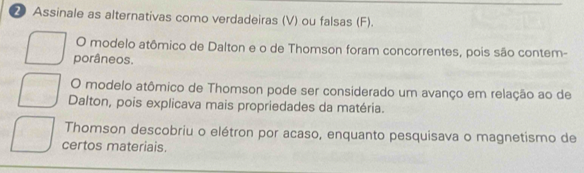 ② Assinale as alternativas como verdadeiras (V) ou falsas (F).
O modelo atômico de Dalton e o de Thomson foram concorrentes, pois são contem-
porâneos.
O modelo atômico de Thomson pode ser considerado um avanço em relação ao de
Dalton, pois explicava mais propriedades da matéria.
Thomson descobriu o elétron por acaso, enquanto pesquisava o magnetismo de
certos materiais.