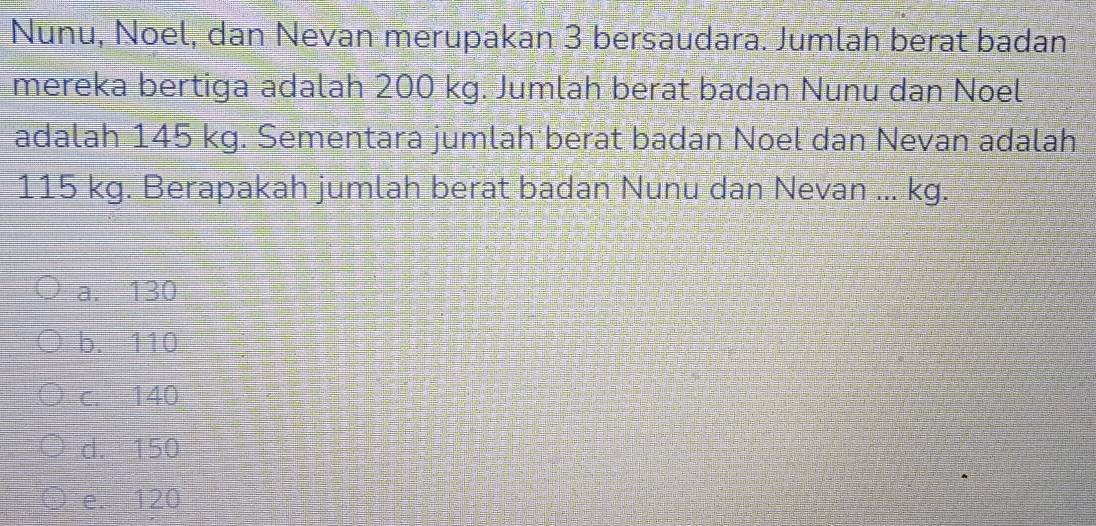 Nunu, Noel, dan Nevan merupakan 3 bersaudara. Jumlah berat badan
mereka bertiga adalah 200 kg. Jumlah berat badan Nunu dan Noel
adalah 145 kg. Sementara jumlah berat badan Noel dan Nevan adalah
115 kg. Berapakah jumlah berat badan Nunu dan Nevan ... kg.
a. 130
b. 110
c. 140
d. 150
e. 120