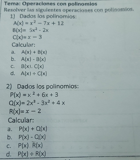 Tema: Operaciones con polinomios 
Resolver las siguientes operaciones con polinomios. 
1) Dados los polinomios:
A(x)=x^2-7x+12
B(x)=5x^2-2x
C(x)=x-3
Calcular: 
a. A(x)+B(x)
b. A(x)-B(x)
C. B(x).C(x)
d. A(x)/ C(x)
2) Dados los polinomios:
P(x)=x^2+6x+3
Q(x)=2x^3-3x^2+4x
R(x)=x-2
Calcular: 
a. P(x)+Q(x)
b. P(x)-Q(x)
C. P(x).R(x)
d. P(x)/ R(x)