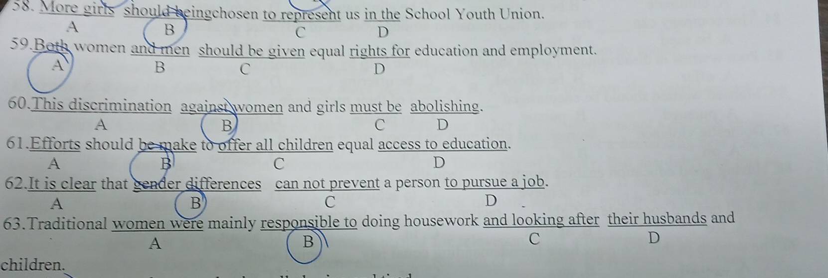 More girls should beingchosen to represent us in the School Youth Union.
A
B
C
D
59.Both women and men should be given equal rights for education and employment.
A
B
C
D
60.This discrimination against women and girls must be abolishing.
A
B
C D
61.Efforts should be make to offer all children equal access to education.
A
B
C
D
62.It is clear that gender differences can not prevent a person to pursue a job.
A
B
C
D
63.Traditional women were mainly responsible to doing housework and looking after their husbands and
A
B
C
D
children.