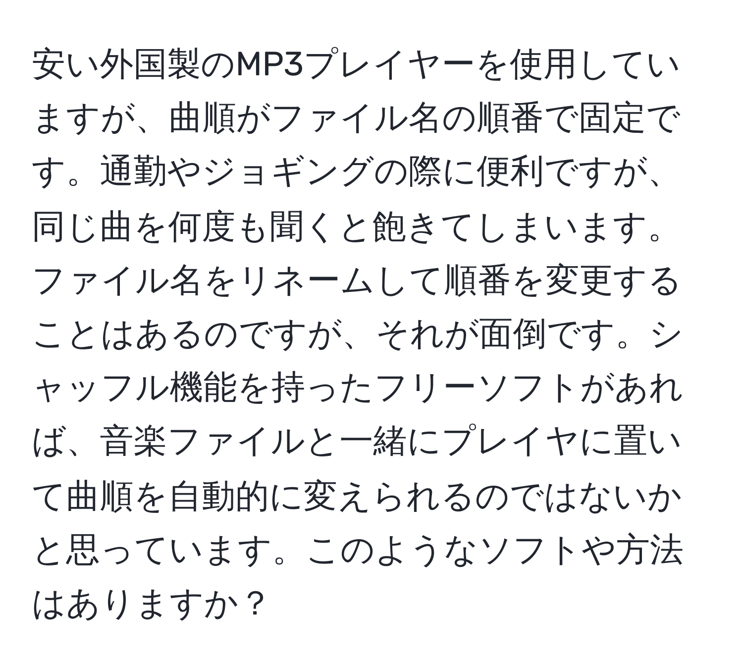 安い外国製のMP3プレイヤーを使用していますが、曲順がファイル名の順番で固定です。通勤やジョギングの際に便利ですが、同じ曲を何度も聞くと飽きてしまいます。ファイル名をリネームして順番を変更することはあるのですが、それが面倒です。シャッフル機能を持ったフリーソフトがあれば、音楽ファイルと一緒にプレイヤに置いて曲順を自動的に変えられるのではないかと思っています。このようなソフトや方法はありますか？