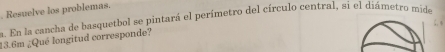 Resuelve los problemas. 
a. En la cancha de basquetbol se pintará el perímetro del círculo central, si el diámetro mide
13.6m ¿Qué longitud corresponde?