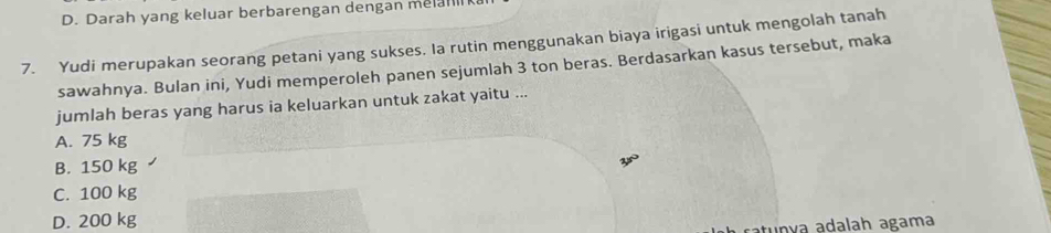 D. Darah yang keluar berbarengan dengan melar
7. Yudi merupakan seorang petani yang sukses. Ia rutin menggunakan biaya irigasi untuk mengolah tanah
sawahnya. Bulan ini, Yudi memperoleh panen sejumlah 3 ton beras. Berdasarkan kasus tersebut, maka
jumlah beras yang harus ia keluarkan untuk zakat yaitu ...
A. 75 kg
B. 150 kg
C. 100 kg
D. 200 kg
ca v a adalah agama