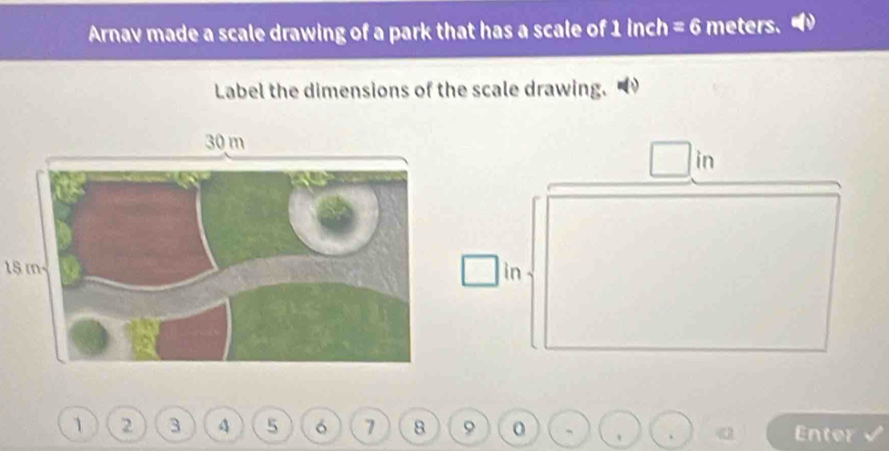 Arnav made a scale drawing of a park that has a scale of 1 inch =6 meters. 
Label the dimensions of the scale drawing. 
in
15 min
1 2 3 4 5 6 7 8 9 Enter 
.