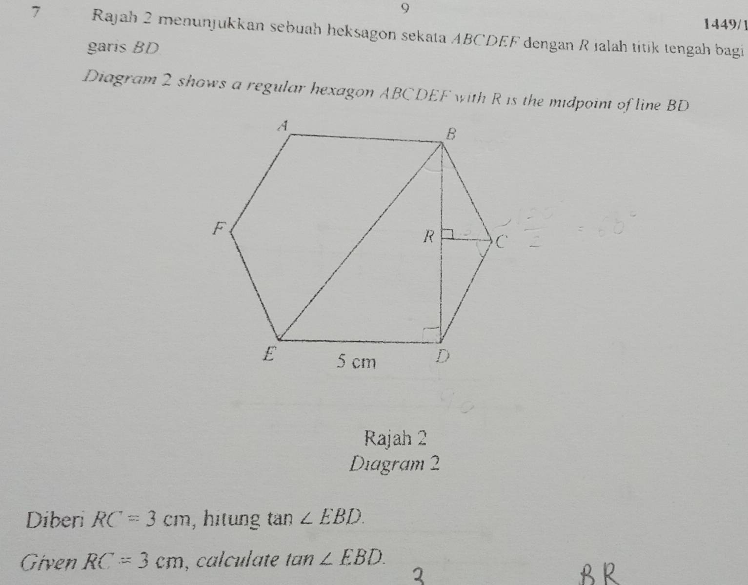 9 
1449/1 
7 Rajah 2 menunjukkan sebuah heksagon sekata ABCDEF dengan R ialah titik tengah bagi 
garis BD
Diagram 2 shows a regular hexagon ABCDEF with R is the midpoint of line BD
Rajah 2 
Diagram 2 
Diberi RC=3cm , hitung tan ∠ EBD. 
Given RC=3cm , calculate tan ∠ EBD.