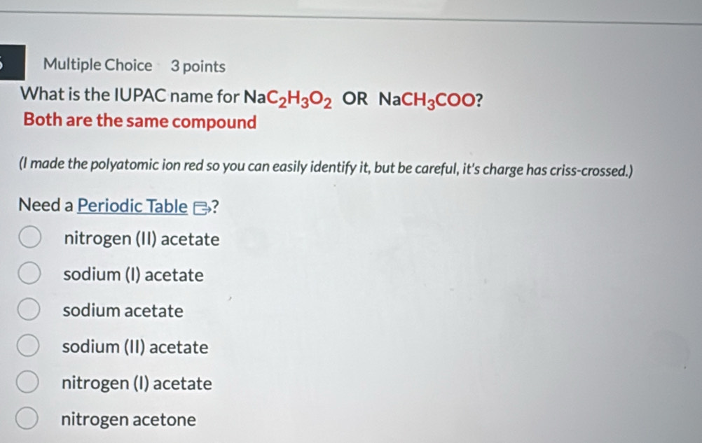 What is the IUPAC name for NaC_2H_3O_2 OR NaCH_3COO ?
Both are the same compound
(I made the polyatomic ion red so you can easily identify it, but be careful, it's charge has criss-crossed.)
Need a Periodic Table -?
nitrogen (II) acetate
sodium (I) acetate
sodium acetate
sodium (II) acetate
nitrogen (I) acetate
nitrogen acetone