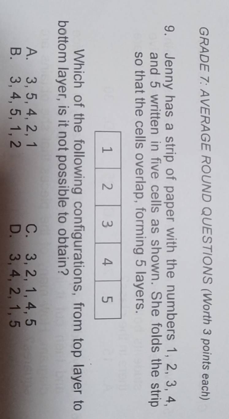 GRADE 7: AVERAGE ROUND QUESTIONS (Worth 3 points each)
9. Jenny has a strip of paper with the numbers 1, 2, 3, 4,
and 5 written in five cells as shown. She folds the strip
so that the cells overlap, forming 5 layers.
Which of the following configurations, from top layer to
bottom layer, is it not possible to obtain?
A. 3, 5, 4, 2, 1 C. 3, 2, 1, 4, 5
B. 3, 4, 5, 1, 2 D. 3, 4, 2, 1, 5