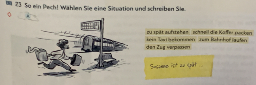 So ein Pech! Wählen Sie eine Situation und schreiben Sie.
zu spät aufstehen schnell die Koffer packen
kein Taxi bekommen zum Bahnhof laufen
den Zug verpassen