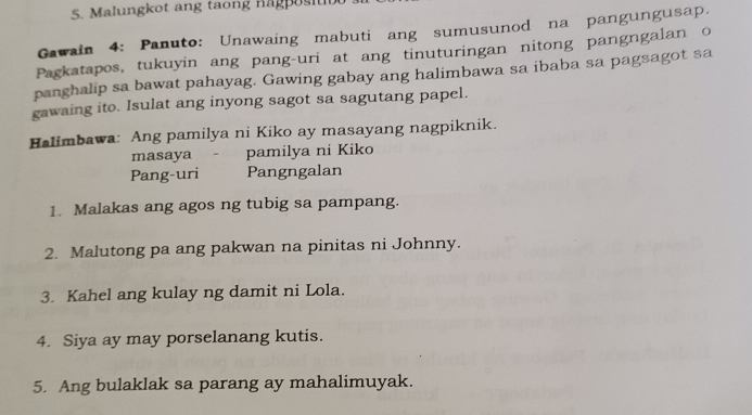 Malungkot ang taong nag os i 
Gawain 4: Panuto: Unawaing mabuti ang sumusunod na pangungusap. 
Pagkatapos, tukuyin ang pang-uri at ang tinuturingan nitong pangngalan o 
panghalip sa bawat pahayag. Gawing gabay ang halimbawa sa ibaba sa pagsagot sa 
gawaing ito. Isulat ang inyong sagot sa sagutang papel. 
Halimbawa: Ang pamilya ni Kiko ay masayang nagpiknik. 
masaya - pamilya ni Kiko 
Pang-uri Pangngalan 
1. Malakas ang agos ng tubig sa pampang. 
2. Malutong pa ang pakwan na pinitas ni Johnny. 
3. Kahel ang kulay ng damit ni Lola. 
4. Siya ay may porselanang kutis. 
5. Ang bulaklak sa parang ay mahalimuyak.