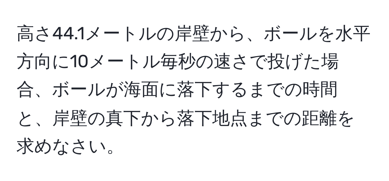 高さ44.1メートルの岸壁から、ボールを水平方向に10メートル毎秒の速さで投げた場合、ボールが海面に落下するまでの時間と、岸壁の真下から落下地点までの距離を求めなさい。