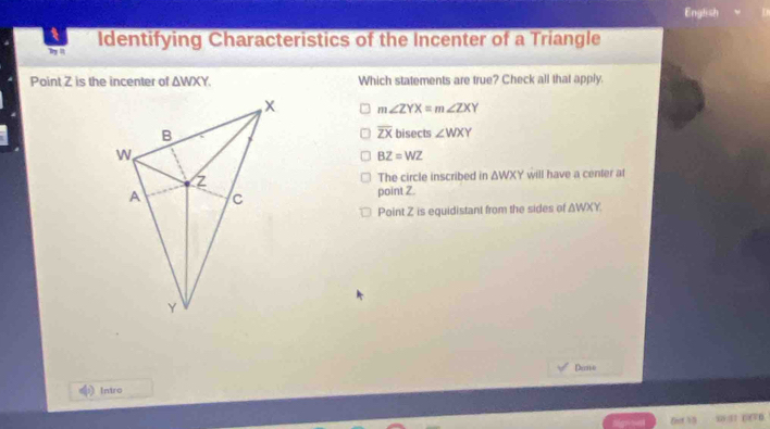 English
Try I Identifying Characteristics of the Incenter of a Triangle
Point Z is the incenter of △ WXY. Which statements are true? Check all that apply.
m∠ ZYX=m∠ ZXY
overline ZX
bisects ∠ WXY
BZ=WZ
The circle inscribed in △ WXY will have a center at
point Z.
Point Z is equidistant from the sides of △ WXY, 
Dene
Intro