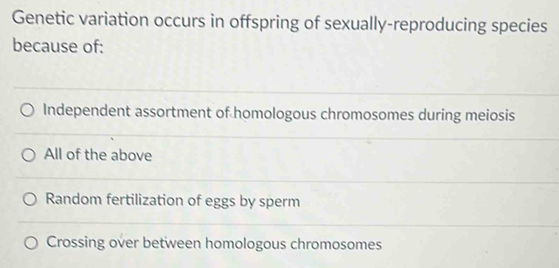 Genetic variation occurs in offspring of sexually-reproducing species
because of:
Independent assortment of homologous chromosomes during meiosis
All of the above
Random fertilization of eggs by sperm
Crossing over between homologous chromosomes