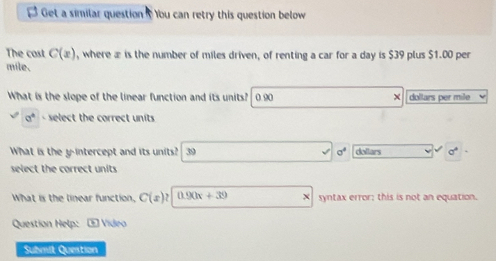 Get a similar question ? You can retry this question below
The cost C(x) , where æ is the number of miles driven, of renting a car for a day is $39 plus $1.00 per
mile.
What is the slope of the linear function and its units? 0.90 × dollars per mile
a^4 select the correct units 
What is the y-intercept and its units? 39 sigma° dollars sigma°
select the correct units .
What is the linear function, C(x) , 0.90x+39 syntax error; this is not an equation.
Question Help: ? ) Vídeo
Submit Question