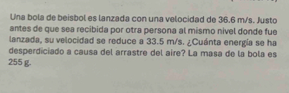 Una bola de beisbol es lanzada con una velocidad de 36.6 m/s. Justo 
antes de que sea recibida por otra persona al mismo nivel donde fue 
lanzada, su velocidad se reduce a 33.5 m/s. ¿Cuánta energía se ha 
desperdiciado a causa del arrastre del aire? La masa de la bola es
255 g.