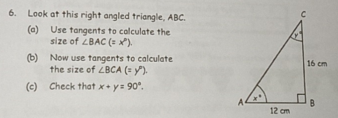 Look at this right angled triangle, ABC.
(a) Use tangents to calculate the
size of ∠ BAC(=x°).
(b) Now use tangents to calculate
the size of ∠ BCA(=y°).
(c) Check that x+y=90°.