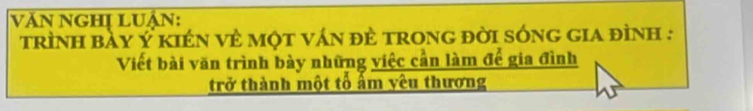 Văn NgHị LUận: 
trình bày Ý kIên vẻ một ván đẻ tronG đời sónG gia đình : 
Viết bài văn trình bày những việc cần làm để gia đình 
trở thành một tổ ẩm yêu thương