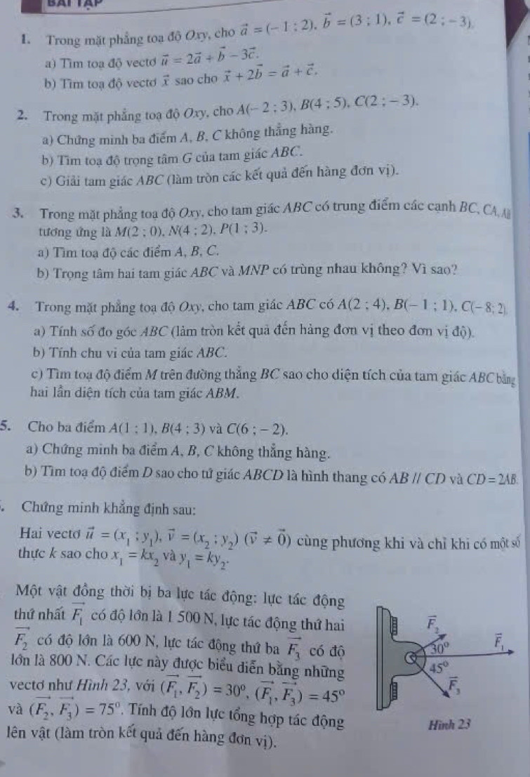 Trong mặt phẳng toa độ Oxy, cho vector a=(-1:2).vector b=(3;1).vector c=(2;-3).
a) Tìm toa độ vecto vector u=2vector a+vector b-3vector c.
b) Tìm toạ độ vectơ vector x sao cho vector x+2vector b=vector a+vector c.
2. Trong mặt phẳng toạ độ Oxy, cho A(-2;3),B(4;5),C(2;-3).
a) Chứng minh ba điểm A, B, C không thẳng hàng.
b) Tìm toạ độ trọng tâm G của tam giác ABC.
c) Giải tam giác ABC (làm tròn các kết quả đến hàng đơn vị).
3. Trong mặt phẳng toa độ Oxy, cho tam giác ABC có trung điểm các cạnh BC, CA A
tương ứng là M(2; () ) N(4:2).P(1:3).
a) Tìm toạ độ các điểm A, B, C.
b) Trọng tâm hai tam giác ABC và MNP có trùng nhau không? Vì sao?
4. Trong mặt phẳng toạ độ Oxy, cho tam giác ABC có A(2;4),B(-1;1),C(-8;2)
a) Tính số đo góc ABC (làm tròn kết quả đến hàng đơn vị theo đơn vị độ).
b) Tính chu vi của tam giác ABC.
c) Tìm toạ độ điểm M trên đường thẳng BC sao cho diện tích của tam giác ABC bằng
hai lần diện tích của tam giác ABM.
5. Cho ba điểm A(1:1),B(4:3) và C(6;-2).
a) Chứng minh ba điểm A, B, C không thẳng hàng.
b) Tìm toạ độ điểm D sao cho tử giác ABCD là hình thang có ABparallel CD yà CD=2AB.
Chứng minh khẳng định sau:
Hai vecto vector u=(x_1;y_1),vector v=(x_2;y_2)(vector v!= vector 0) cùng phương khi và chỉ khi có một số
thực k sao cho x_1=kx_2 và y_1=ky_2.
Một vật đồng thời bị ba lực tác động: lực tác động
thứ nhất vector F_1 có độ lớn là 1 500 N, lực tác động thứ hai
vector F_2
vector F_2 có độ lớn là 600 N, lực tác động thứ ba vector F_3 có độ
30° overline F_1
lớn là 800 N. Các lực này được biểu diễn bằng những
45°
vectơ như Hình 23, với (vector F_1,vector F_2)=30^0,(vector F_1,vector F_3)=45°
overline F_3
và (vector F_2,vector F_3)=75°. Tính độ lớn lực tổng hợp tác động
Hình 23
lên vật (làm tròn kết quả đến hàng đơn vị).