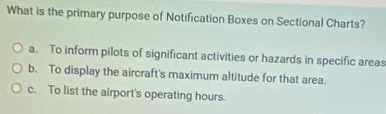 What is the primary purpose of Notification Boxes on Sectional Charts?
a. To inform pilots of significant activities or hazards in specific areas
b. To display the aircraft's maximum altitude for that area.
c. To list the airport's operating hours.