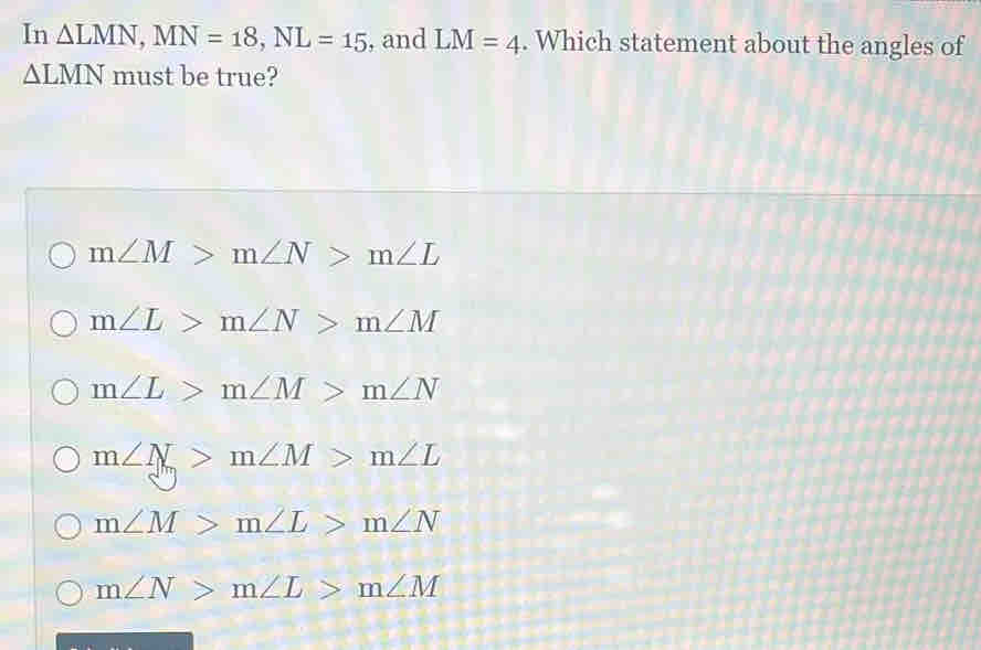 In △ LMN, MN=18, NL=15 , and LM=4. Which statement about the angles of
△ LMN must be true?
m∠ M>m∠ N>m∠ L
m∠ L>m∠ N>m∠ M
m∠ L>m∠ M>m∠ N
m∠ N>m∠ M>m∠ L
m∠ M>m∠ L>m∠ N
m∠ N>m∠ L>m∠ M