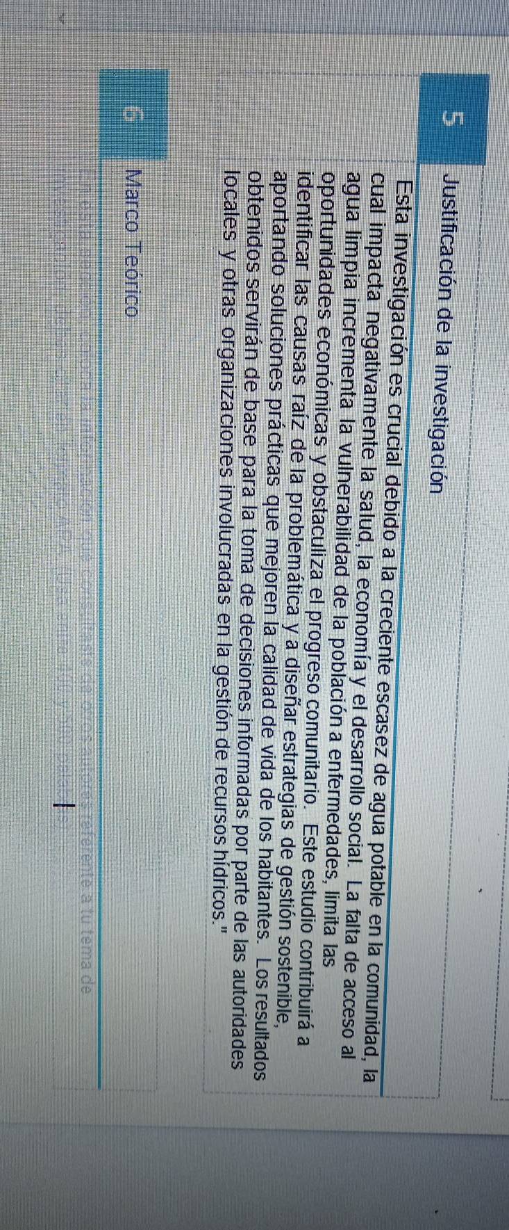 Justificación de la investigación 
Esta investigación es crucial debido a la creciente escasez de agua potable en la comunidad, la 
cual impacta negativamente la salud, la economía y el desarrollo social. La falta de acceso al 
agua limpia incrementa la vulnerabilidad de la población a enfermedades, limita las 
oportunidades económicas y obstaculiza el progreso comunitario. Este estudio contribuirá a 
identificar las causas raíz de la problemática y a diseñar estrategias de gestión sostenible, 
aportando soluciones prácticas que mejoren la calidad de vida de los habitantes. Los resultados 
obtenidos servirán de base para la toma de decisiones informadas por parte de las autoridades 
locales y otras organizaciones involucradas en la gestión de recursos hídricos." 
Marco Teórico 
rente a tu tema de