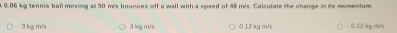 A 0.06 kg tennis ball moving at 50 m's bounces off a wall with a speed of 45 m's. Calsulate the change in its momentum
- 3 kg m/s 3 kg m/s 0.12 kg m/s - 0 12 kg m/s