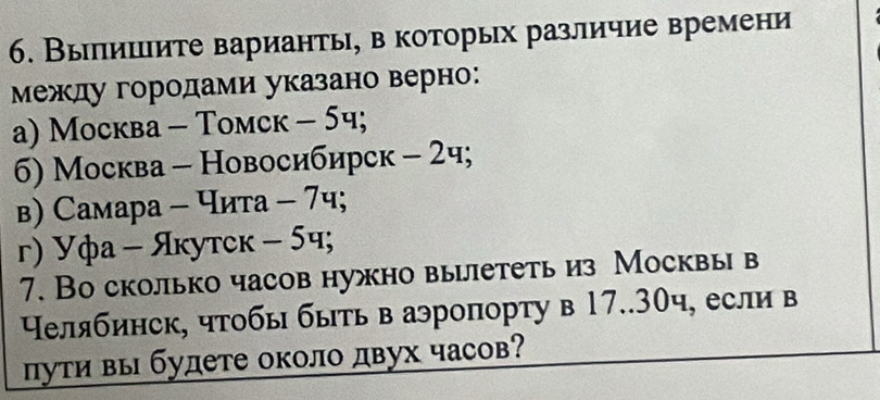 Выπишите варианть, в которых различие времени
Μежду городами указано верно:
a) Moсква - Toмск - 5ч;
6) Москва - Новосибирск - 2ч;
в) Самара - Чита - 7ч;
г) Уфа - Якутск - 5ч;
7. Во сколько часов нужно вылететь из Москвы в
Нелябинск, чтобы быть в аэропорту в 17..30ч, если в
πути вы будете около двух часов?